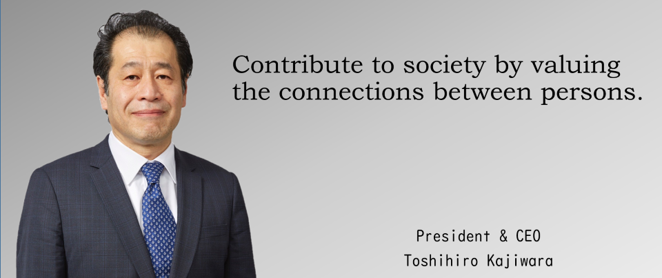 Contribute to society by valuing the connections between persons. President&CEO　Toshihiro Kajiwara
