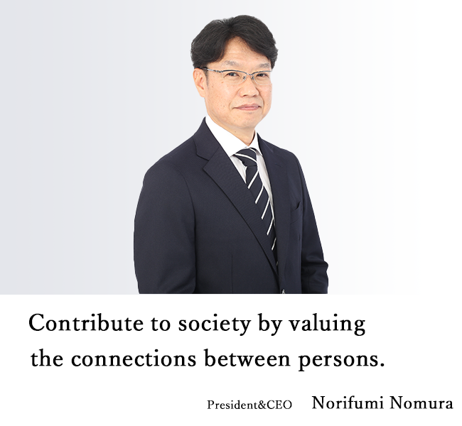 Contribute to society by valuing the connections between persons. President&CEO　Norifumi Nomura